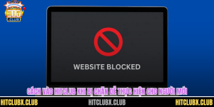 Cách Vào Hitclub Khi Bị Chặn Dễ Thực Hiện Cho Người Mới